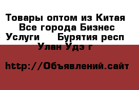 Товары оптом из Китая  - Все города Бизнес » Услуги   . Бурятия респ.,Улан-Удэ г.